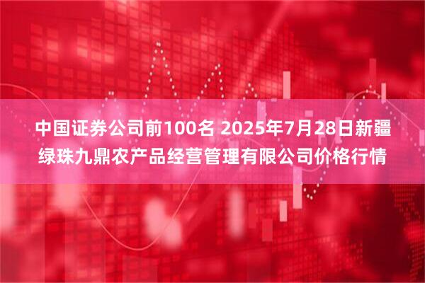 中国证券公司前100名 2025年7月28日新疆绿珠九鼎农产品经营管理有限公司价格行情