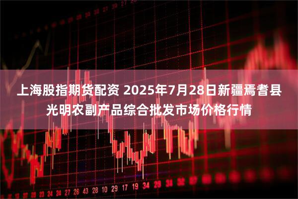 上海股指期货配资 2025年7月28日新疆焉耆县光明农副产品综合批发市场价格行情