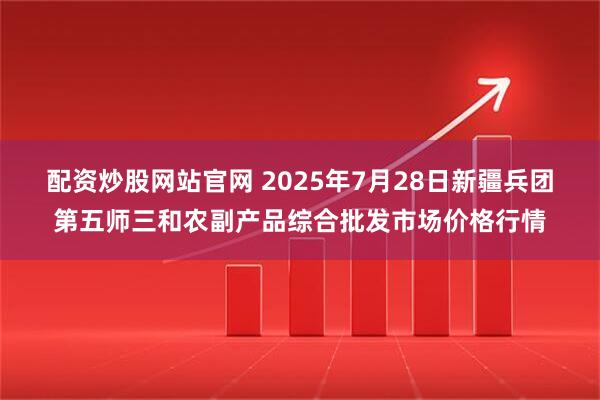 配资炒股网站官网 2025年7月28日新疆兵团第五师三和农副产品综合批发市场价格行情