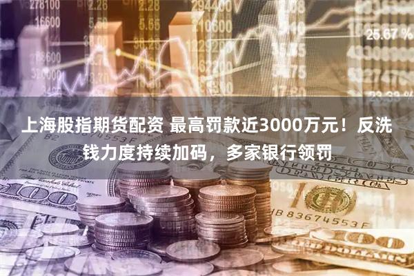上海股指期货配资 最高罚款近3000万元！反洗钱力度持续加码，多家银行领罚
