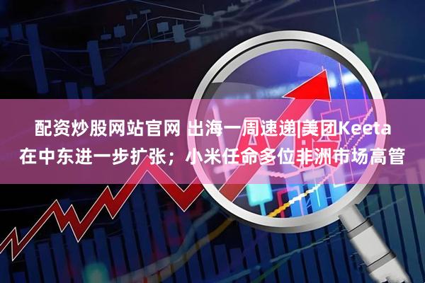 配资炒股网站官网 出海一周速递|美团Keeta在中东进一步扩张；小米任命多位非洲市场高管