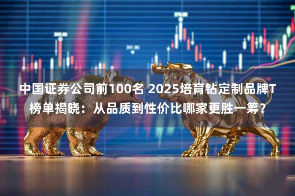 中国证券公司前100名 2025培育钻定制品牌T榜单揭晓：从品质到性价比哪家更胜一筹？