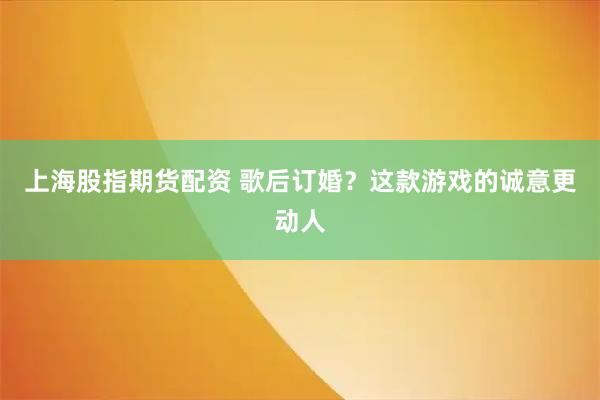 上海股指期货配资 歌后订婚？这款游戏的诚意更动人