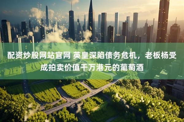配资炒股网站官网 英皇深陷债务危机，老板杨受成拍卖价值千万港元的葡萄酒