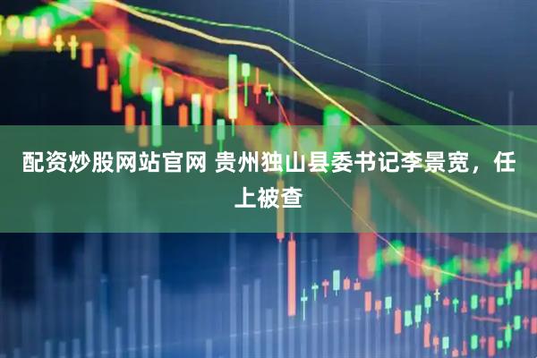 配资炒股网站官网 贵州独山县委书记李景宽，任上被查