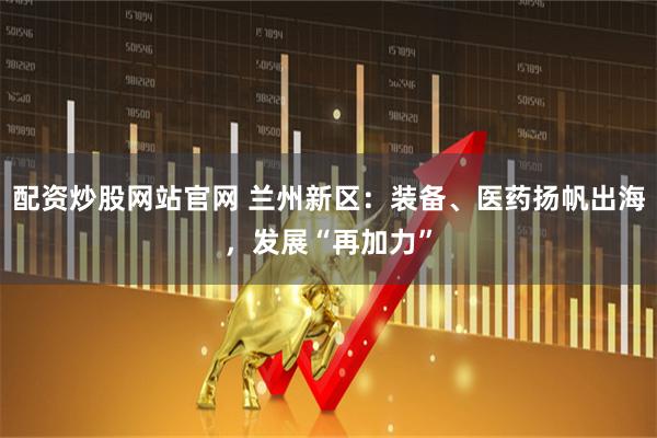 配资炒股网站官网 兰州新区：装备、医药扬帆出海，发展“再加力”