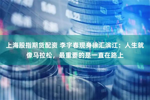 上海股指期货配资 李宇春现身徐汇滨江：人生就像马拉松，最重要的是一直在路上