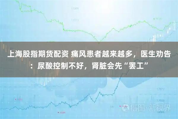 上海股指期货配资 痛风患者越来越多，医生劝告：尿酸控制不好，肾脏会先“罢工”